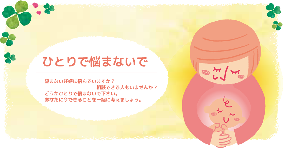 ひとりで悩まないで。望まない妊娠に悩んでいますか？相談できる人もいませんか？どうかひとりで悩まないで下さい。あなたに今できることを一緒に考えましょう。